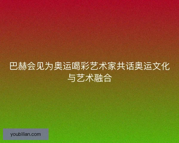 巴赫会见为奥运喝彩艺术家共话奥运文化与艺术融合 巴赫会见为奥运喝彩艺术家共话奥运文化与艺术融合