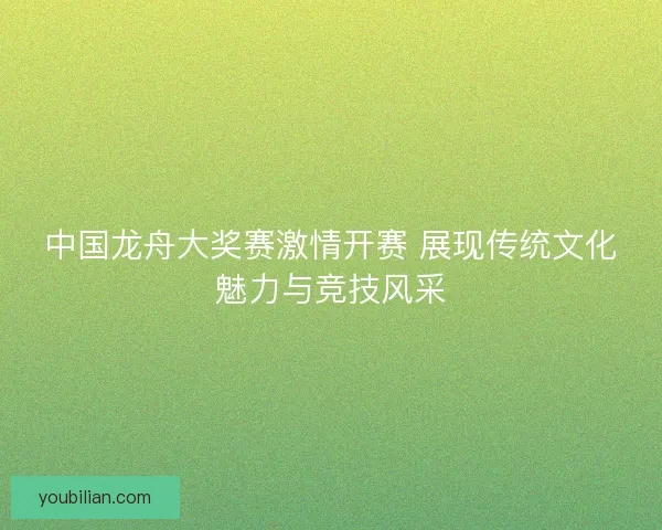 中国龙舟大奖赛激情开赛 展现传统文化魅力与竞技风采 中国龙舟大奖赛激情开赛 展现传统文化魅力与竞技风采