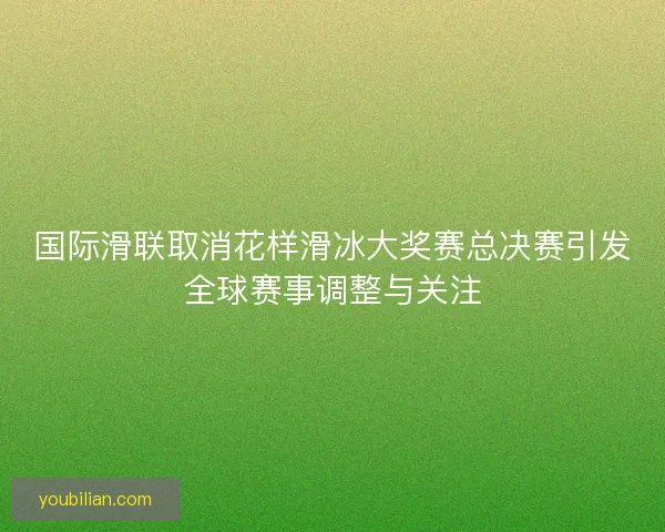 国际滑联取消花样滑冰大奖赛总决赛引发全球赛事调整与关注 国际滑联取消花样滑冰大奖赛总决赛引发全球赛事调整与关注