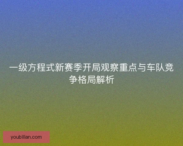 一级方程式新赛季开局观察重点与车队竞争格局解析 一级方程式新赛季开局观察重点与车队竞争格局解析