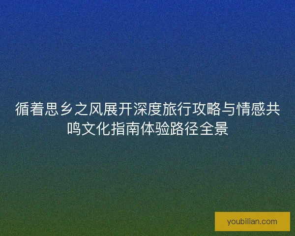 循着思乡之风展开深度旅行攻略与情感共鸣文化指南体验路径全景