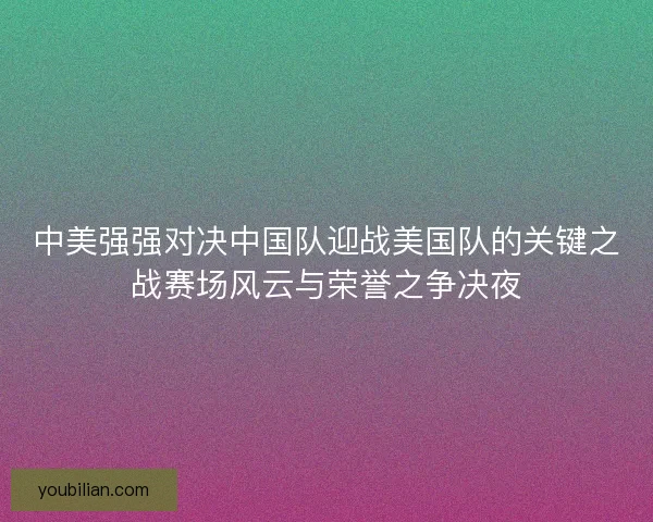 中美强强对决中国队迎战美国队的关键之战赛场风云与荣誉之争决夜