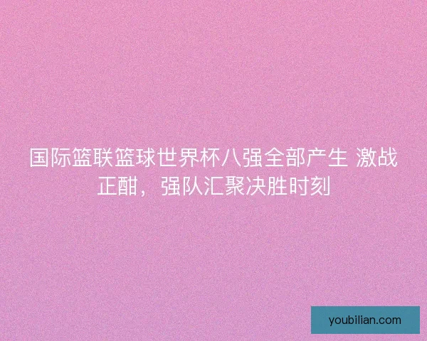 国际篮联篮球世界杯八强全部产生 激战正酣,强队汇聚决胜时刻 国际篮联篮球世界杯八强全部产生 激战正酣,强队汇聚决胜时刻