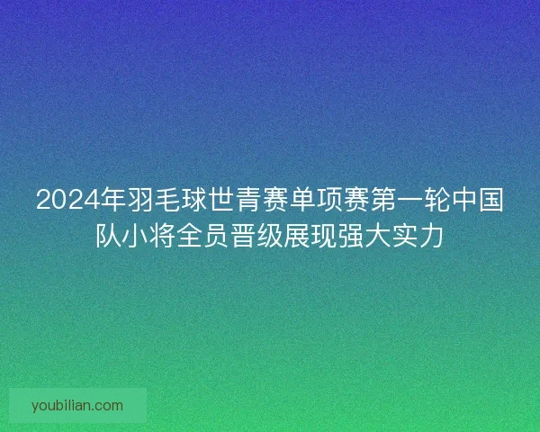 2024年羽毛球世青赛单项赛第一轮中国队小将全员晋级展现强大实力 2024年羽毛球世青赛单项赛第一轮中国队小将全员晋级展现强大实力