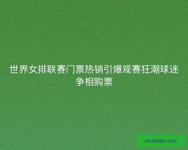 世界女排联赛门票热销引爆观赛狂潮球迷争相购票