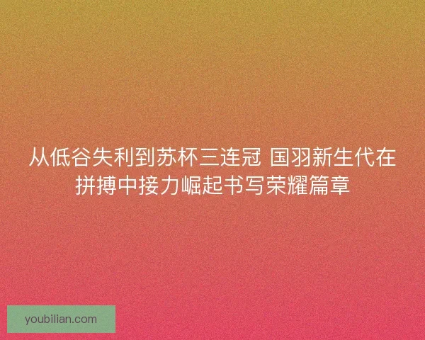 从低谷失利到苏杯三连冠 国羽新生代在拼搏中接力崛起书写荣耀篇章 从低谷失利到苏杯三连冠 国羽新生代在拼搏中接力崛起书写荣耀篇章